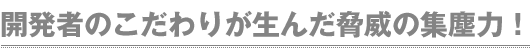 開発者のこだわりが生んだ脅威の集塵力